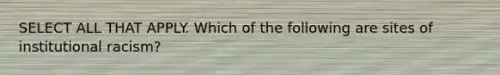SELECT ALL THAT APPLY. Which of the following are sites of institutional racism?