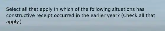 Select all that apply In which of the following situations has constructive receipt occurred in the earlier year? (Check all that apply.)