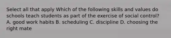 Select all that apply Which of the following skills and values do schools teach students as part of the exercise of social control? A. good work habits B. scheduling C. discipline D. choosing the right mate