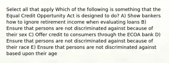 Select all that apply Which of the following is something that the Equal Credit Opportunity Act is designed to do? A) Show bankers how to ignore retirement income when evaluating loans B) Ensure that persons are not discriminated against because of their sex C) Offer credit to consumers through the ECOA bank D) Ensure that persons are not discriminated against because of their race E) Ensure that persons are not discriminated against based upon their age