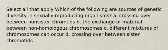 Select all that apply Which of the following are sources of genetic diversity in sexually reproducing organisms? a. crossing-over between nonsister chromtids b. the exchange of material between non-homologous chromosomes c. different mixtures of chromosomes can occur d. crossing-over between sister chromatids