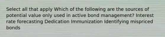 Select all that apply Which of the following are the sources of potential value only used in active bond management? Interest rate forecasting Dedication Immunization Identifying mispriced bonds