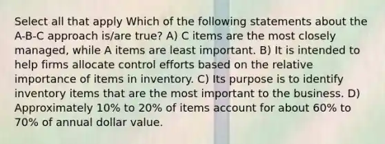 Select all that apply Which of the following statements about the A-B-C approach is/are true? A) C items are the most closely managed, while A items are least important. B) It is intended to help firms allocate control efforts based on the relative importance of items in inventory. C) Its purpose is to identify inventory items that are the most important to the business. D) Approximately 10% to 20% of items account for about 60% to 70% of annual dollar value.