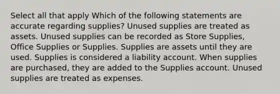 Select all that apply Which of the following statements are accurate regarding supplies? Unused supplies are treated as assets. Unused supplies can be recorded as Store Supplies, Office Supplies or Supplies. Supplies are assets until they are used. Supplies is considered a liability account. When supplies are purchased, they are added to the Supplies account. Unused supplies are treated as expenses.