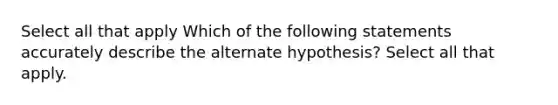 Select all that apply Which of the following statements accurately describe the alternate hypothesis? Select all that apply.