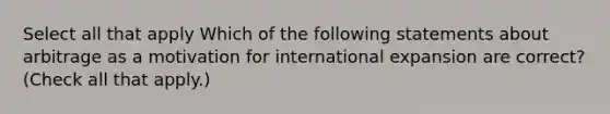 Select all that apply Which of the following statements about arbitrage as a motivation for international expansion are correct? (Check all that apply.)