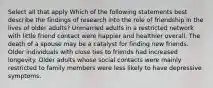 Select all that apply Which of the following statements best describe the findings of research into the role of friendship in the lives of older adults? Unmarried adults in a restricted network with little friend contact were happier and healthier overall. The death of a spouse may be a catalyst for finding new friends. Older individuals with close ties to friends had increased longevity. Older adults whose social contacts were mainly restricted to family members were less likely to have depressive symptoms.