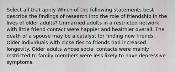 Select all that apply Which of the following statements best describe the findings of research into the role of friendship in the lives of older adults? Unmarried adults in a restricted network with little friend contact were happier and healthier overall. The death of a spouse may be a catalyst for finding new friends. Older individuals with close ties to friends had increased longevity. Older adults whose social contacts were mainly restricted to family members were less likely to have depressive symptoms.