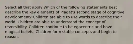 Select all that apply Which of the following statements best describe the key elements of Piaget's second stage of cognitive development? Children are able to use words to describe their world. Children are able to understand the concept of reversibility. Children continue to be egocentric and have magical beliefs. Children form stable concepts and begin to reason.