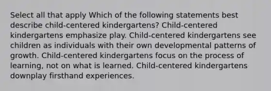 Select all that apply Which of the following statements best describe child-centered kindergartens? Child-centered kindergartens emphasize play. Child-centered kindergartens see children as individuals with their own developmental patterns of growth. Child-centered kindergartens focus on the process of learning, not on what is learned. Child-centered kindergartens downplay firsthand experiences.