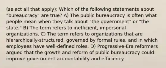 (select all that apply): Which of the following statements about "bureaucracy" are true? A) The public bureaucracy is often what people mean when they talk about "the government" or "the state." B) The term refers to inefficient, impersonal organizations. C) The term refers to organizations that are hierarchically-structured, governed by formal rules, and in which employees have well-defined roles. D) Progressive-Era reformers argued that the growth and reform of public bureaucracy could improve government accountability and efficiency.