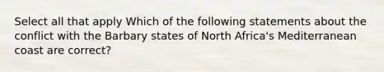 Select all that apply Which of the following statements about the conflict with the Barbary states of North Africa's Mediterranean coast are correct?