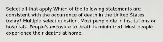 Select all that apply Which of the following statements are consistent with the occurrence of death in the United States today? Multiple select question. Most people die in institutions or hospitals. People's exposure to death is minimized. Most people experience their deaths at home.