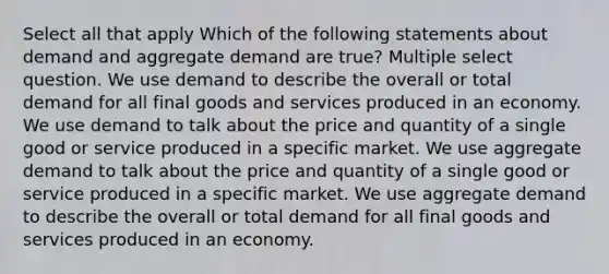 Select all that apply Which of the following statements about demand and aggregate demand are true? Multiple select question. We use demand to describe the overall or total demand for all final goods and services produced in an economy. We use demand to talk about the price and quantity of a single good or service produced in a specific market. We use aggregate demand to talk about the price and quantity of a single good or service produced in a specific market. We use aggregate demand to describe the overall or total demand for all final goods and services produced in an economy.