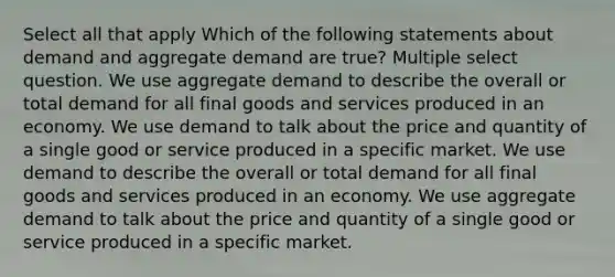 Select all that apply Which of the following statements about demand and aggregate demand are true? Multiple select question. We use aggregate demand to describe the overall or total demand for all final goods and services produced in an economy. We use demand to talk about the price and quantity of a single good or service produced in a specific market. We use demand to describe the overall or total demand for all final goods and services produced in an economy. We use aggregate demand to talk about the price and quantity of a single good or service produced in a specific market.