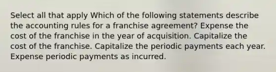 Select all that apply Which of the following statements describe the accounting rules for a franchise agreement? Expense the cost of the franchise in the year of acquisition. Capitalize the cost of the franchise. Capitalize the periodic payments each year. Expense periodic payments as incurred.