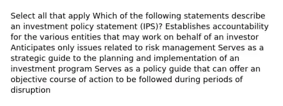 Select all that apply Which of the following statements describe an investment policy statement (IPS)? Establishes accountability for the various entities that may work on behalf of an investor Anticipates only issues related to risk management Serves as a strategic guide to the planning and implementation of an investment program Serves as a policy guide that can offer an objective course of action to be followed during periods of disruption