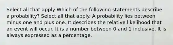 Select all that apply Which of the following statements describe a probability? Select all that apply. A probability lies between minus one and plus one. It describes the relative likelihood that an event will occur. It is a number between 0 and 1 inclusive, It is always expressed as a percentage.