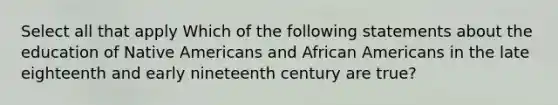 Select all that apply Which of the following statements about the education of Native Americans and African Americans in the late eighteenth and early nineteenth century are true?