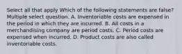 Select all that apply Which of the following statements are false? Multiple select question. A. Inventoriable costs are expensed in the period in which they are incurred. B. All costs in a merchandising company are period costs. C. Period costs are expensed when incurred. D. Product costs are also called inventoriable costs.