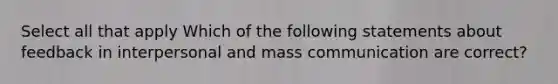 Select all that apply Which of the following statements about feedback in interpersonal and mass communication are correct?