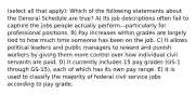 (select all that apply): Which of the following statements about the General Schedule are true? A) Its job descriptions often fail to capture the jobs people actually perform—particularly for professional positions. B) Pay increases within grades are largely tied to how much time someone has been on the job. C) It allows political leaders and public managers to reward and punish workers by giving them more control over how individual civil servants are paid. D) It currently includes 15 pay grades (GS-1 through GS-15), each of which has its own pay range. E) It is used to classify the majority of federal civil service jobs according to pay grade.