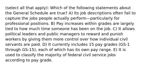 (select all that apply): Which of the following statements about the General Schedule are true? A) Its job descriptions often fail to capture the jobs people actually perform—particularly for professional positions. B) Pay increases within grades are largely tied to how much time someone has been on the job. C) It allows political leaders and public managers to reward and punish workers by giving them more control over how individual civil servants are paid. D) It currently includes 15 pay grades (GS-1 through GS-15), each of which has its own pay range. E) It is used to classify the majority of federal civil service jobs according to pay grade.