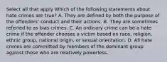 Select all that apply Which of the following statements about hate crimes are true? A. They are defined by both the purpose of the offenders' conduct and their actions. B. They are sometimes referred to as bias crimes. C. An ordinary crime can be a hate crime if the offender chooses a victim based on race, religion, ethnic group, national origin, or sexual orientation. D. All hate crimes are committed by members of the dominant group against those who are relatively powerless.