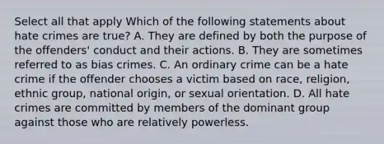 Select all that apply Which of the following statements about hate crimes are true? A. They are defined by both the purpose of the offenders' conduct and their actions. B. They are sometimes referred to as bias crimes. C. An ordinary crime can be a hate crime if the offender chooses a victim based on race, religion, ethnic group, national origin, or sexual orientation. D. All hate crimes are committed by members of the dominant group against those who are relatively powerless.