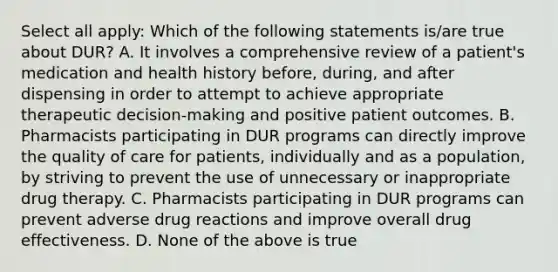 Select all apply: Which of the following statements is/are true about DUR? A. It involves a comprehensive review of a patient's medication and health history before, during, and after dispensing in order to attempt to achieve appropriate therapeutic decision-making and positive patient outcomes. B. Pharmacists participating in DUR programs can directly improve the quality of care for patients, individually and as a population, by striving to prevent the use of unnecessary or inappropriate drug therapy. C. Pharmacists participating in DUR programs can prevent adverse drug reactions and improve overall drug effectiveness. D. None of the above is true