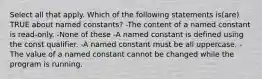 Select all that apply. Which of the following statements is(are) TRUE about named constants? -The content of a named constant is read-only. -None of these -A named constant is defined using the const qualifier. -A named constant must be all uppercase. -The value of a named constant cannot be changed while the program is running.