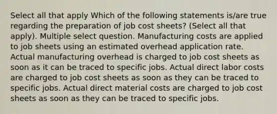 Select all that apply Which of the following statements is/are true regarding the preparation of job cost sheets? (Select all that apply). Multiple select question. Manufacturing costs are applied to job sheets using an estimated overhead application rate. Actual manufacturing overhead is charged to job cost sheets as soon as it can be traced to specific jobs. Actual direct labor costs are charged to job cost sheets as soon as they can be traced to specific jobs. Actual direct material costs are charged to job cost sheets as soon as they can be traced to specific jobs.