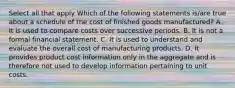 Select all that apply Which of the following statements is/are true about a schedule of the cost of finished goods manufactured? A. It is used to compare costs over successive periods. B. It is not a formal financial statement. C. It is used to understand and evaluate the overall cost of manufacturing products. D. It provides product cost information only in the aggregate and is therefore not used to develop information pertaining to unit costs.