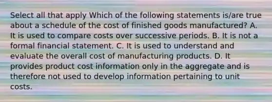 Select all that apply Which of the following statements is/are true about a schedule of the cost of finished goods manufactured? A. It is used to compare costs over successive periods. B. It is not a formal financial statement. C. It is used to understand and evaluate the overall cost of manufacturing products. D. It provides product cost information only in the aggregate and is therefore not used to develop information pertaining to unit costs.