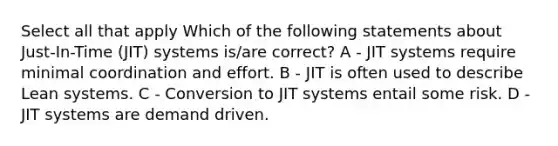 Select all that apply Which of the following statements about Just-In-Time (JIT) systems is/are correct? A - JIT systems require minimal coordination and effort. B - JIT is often used to describe Lean systems. C - Conversion to JIT systems entail some risk. D - JIT systems are demand driven.