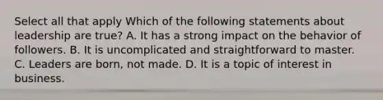 Select all that apply Which of the following statements about leadership are true? A. It has a strong impact on the behavior of followers. B. It is uncomplicated and straightforward to master. C. Leaders are born, not made. D. It is a topic of interest in business.