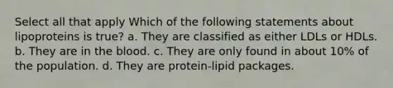 Select all that apply Which of the following statements about lipoproteins is true? a. They are classified as either LDLs or HDLs. b. They are in the blood. c. They are only found in about 10% of the population. d. They are protein-lipid packages.