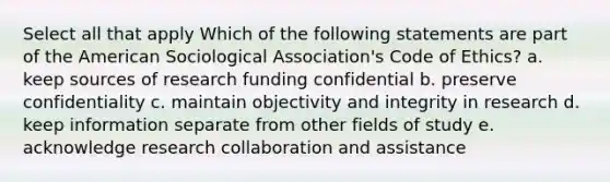 Select all that apply Which of the following statements are part of the American Sociological Association's Code of Ethics? a. keep sources of research funding confidential b. preserve confidentiality c. maintain objectivity and integrity in research d. keep information separate from other fields of study e. acknowledge research collaboration and assistance