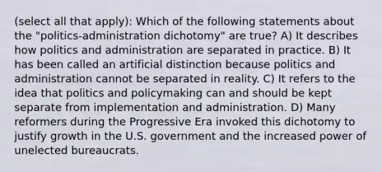 (select all that apply): Which of the following statements about the "politics-administration dichotomy" are true? A) It describes how politics and administration are separated in practice. B) It has been called an artificial distinction because politics and administration cannot be separated in reality. C) It refers to the idea that politics and policymaking can and should be kept separate from implementation and administration. D) Many reformers during the Progressive Era invoked this dichotomy to justify growth in the U.S. government and the increased power of unelected bureaucrats.