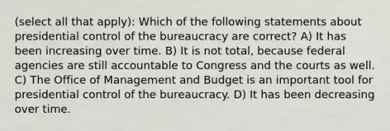 (select all that apply): Which of the following statements about presidential control of the bureaucracy are correct? A) It has been increasing over time. B) It is not total, because federal agencies are still accountable to Congress and the courts as well. C) The Office of Management and Budget is an important tool for presidential control of the bureaucracy. D) It has been decreasing over time.