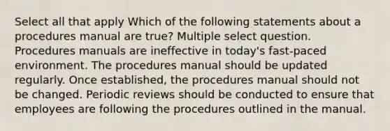 Select all that apply Which of the following statements about a procedures manual are true? Multiple select question. Procedures manuals are ineffective in today's fast-paced environment. The procedures manual should be updated regularly. Once established, the procedures manual should not be changed. Periodic reviews should be conducted to ensure that employees are following the procedures outlined in the manual.