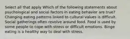 Select all that apply Which of the following statements about psychological and social factors in eating behavior are true? Changing eating patterns linked to cultural values is difficult. Social gatherings often revolve around food. Food is used by some people to cope with stress or difficult emotions. Binge eating is a healthy way to deal with stress.