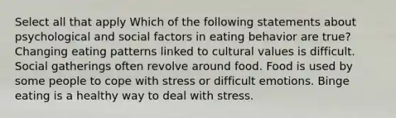 Select all that apply Which of the following statements about psychological and social factors in eating behavior are true? Changing eating patterns linked to cultural values is difficult. Social gatherings often revolve around food. Food is used by some people to cope with stress or difficult emotions. Binge eating is a healthy way to deal with stress.