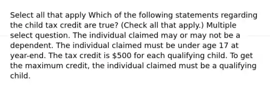 Select all that apply Which of the following statements regarding the child tax credit are true? (Check all that apply.) Multiple select question. The individual claimed may or may not be a dependent. The individual claimed must be under age 17 at year-end. The tax credit is 500 for each qualifying child. To get the maximum credit, the individual claimed must be a qualifying child.