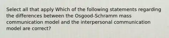 Select all that apply Which of the following statements regarding the differences between the Osgood-Schramm mass communication model and the interpersonal communication model are correct?