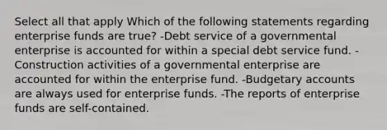 Select all that apply Which of the following statements regarding enterprise funds are true? -Debt service of a governmental enterprise is accounted for within a special debt service fund. -Construction activities of a governmental enterprise are accounted for within the enterprise fund. -Budgetary accounts are always used for enterprise funds. -The reports of enterprise funds are self-contained.