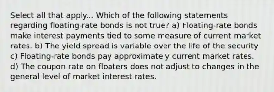 Select all that apply... Which of the following statements regarding floating-rate bonds is not true? a) Floating-rate bonds make interest payments tied to some measure of current market rates. b) The yield spread is variable over the life of the security c) Floating-rate bonds pay approximately current market rates. d) The coupon rate on floaters does not adjust to changes in the general level of market interest rates.