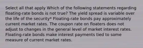 Select all that apply Which of the following statements regarding floating-rate bonds is not true? The yield spread is variable over the life of the security* Floating-rate bonds pay approximately current market rates. The coupon rate on floaters does not adjust to changes in the general level of market interest rates. Floating-rate bonds make interest payments tied to some measure of current market rates.