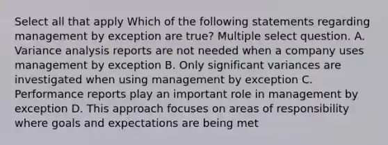 Select all that apply Which of the following statements regarding management by exception are true? Multiple select question. A. Variance analysis reports are not needed when a company uses management by exception B. Only significant variances are investigated when using management by exception C. Performance reports play an important role in management by exception D. This approach focuses on areas of responsibility where goals and expectations are being met