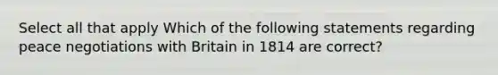 Select all that apply Which of the following statements regarding peace negotiations with Britain in 1814 are correct?